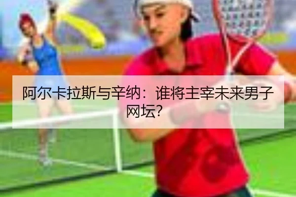 阿尔卡拉斯与辛纳：谁将主宰未来男子网坛？